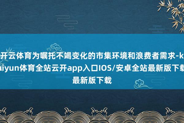 开云体育为嘱托不竭变化的市集环境和浪费者需求-kaiyun体育全站云开app入口IOS/安卓全站最新版下载