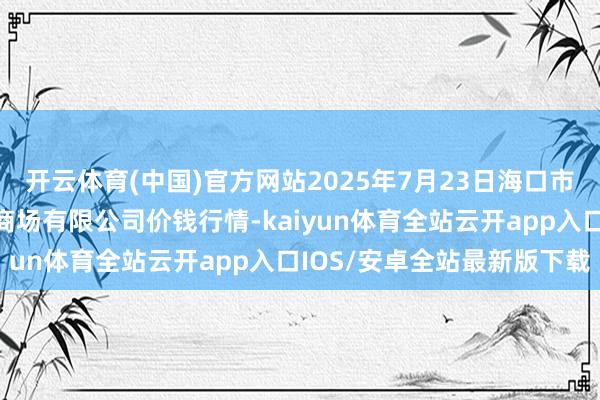开云体育(中国)官方网站2025年7月23日海口市菜篮子江楠农居品批发商场有限公司价钱行情-kaiyun体育全站云开app入口IOS/安卓全站最新版下载