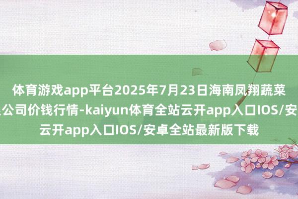 体育游戏app平台2025年7月23日海南凤翔蔬菜批发商场处罚有限公司价钱行情-kaiyun体育全站云开app入口IOS/安卓全站最新版下载