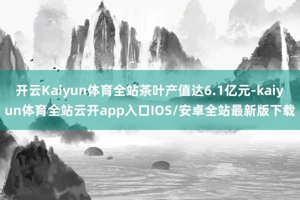 开云Kaiyun体育全站茶叶产值达6.1亿元-kaiyun体育全站云开app入口IOS/安卓全站最新版下载