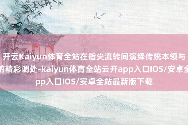 开云Kaiyun体育全站在指尖流转间演绎传统本领与民族调解向上的精彩调处-kaiyun体育全站云开app入口IOS/安卓全站最新版下载