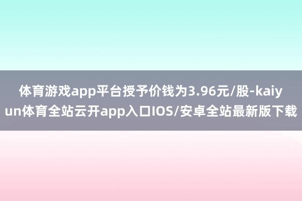 体育游戏app平台授予价钱为3.96元/股-kaiyun体育全站云开app入口IOS/安卓全站最新版下载