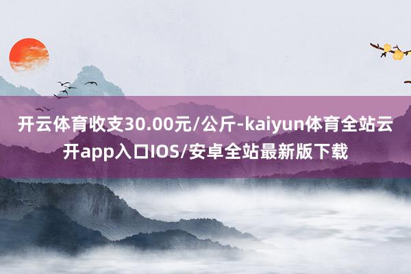 开云体育收支30.00元/公斤-kaiyun体育全站云开app入口IOS/安卓全站最新版下载