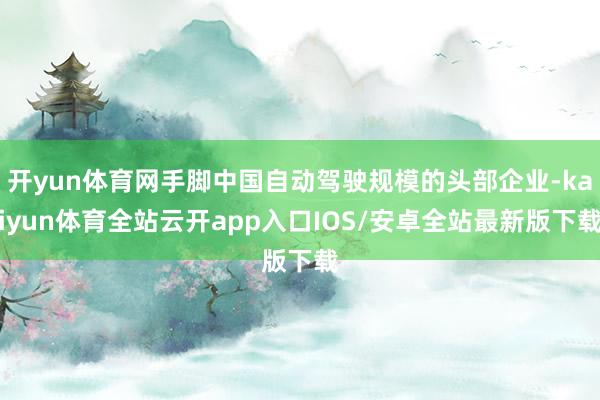 开yun体育网手脚中国自动驾驶规模的头部企业-kaiyun体育全站云开app入口IOS/安卓全站最新版下载