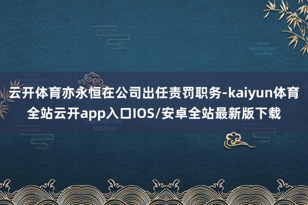 云开体育亦永恒在公司出任责罚职务-kaiyun体育全站云开app入口IOS/安卓全站最新版下载