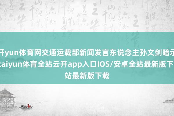 开yun体育网交通运载部新闻发言东说念主孙文剑暗示-kaiyun体育全站云开app入口IOS/安卓全站最新版下载