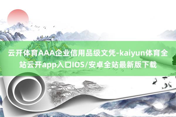 云开体育AAA企业信用品级文凭-kaiyun体育全站云开app入口IOS/安卓全站最新版下载