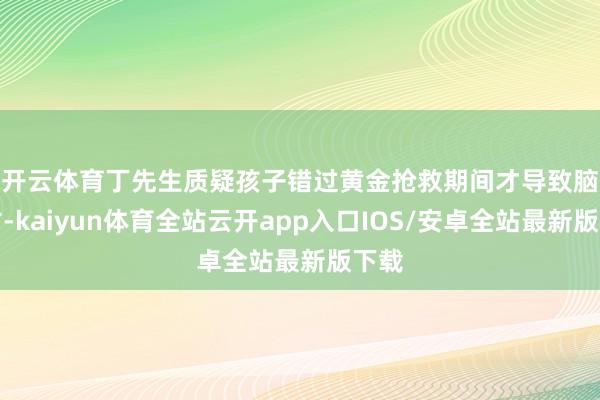 开云体育　　丁先生质疑孩子错过黄金抢救期间才导致脑死亡-kaiyun体育全站云开app入口IOS/安卓全站最新版下载