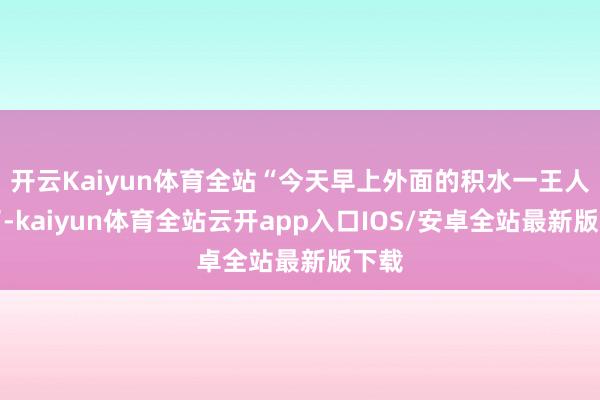 开云Kaiyun体育全站“今天早上外面的积水一王人退了-kaiyun体育全站云开app入口IOS/安卓全站最新版下载