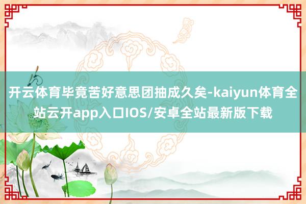 开云体育毕竟苦好意思团抽成久矣-kaiyun体育全站云开app入口IOS/安卓全站最新版下载