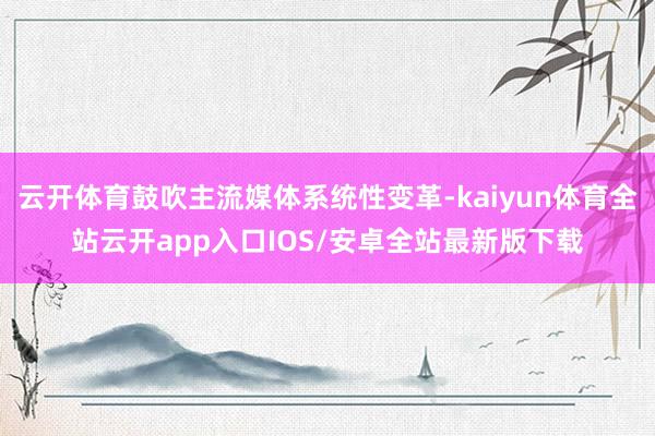 云开体育鼓吹主流媒体系统性变革-kaiyun体育全站云开app入口IOS/安卓全站最新版下载