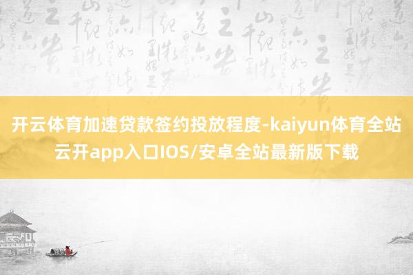 开云体育加速贷款签约投放程度-kaiyun体育全站云开app入口IOS/安卓全站最新版下载