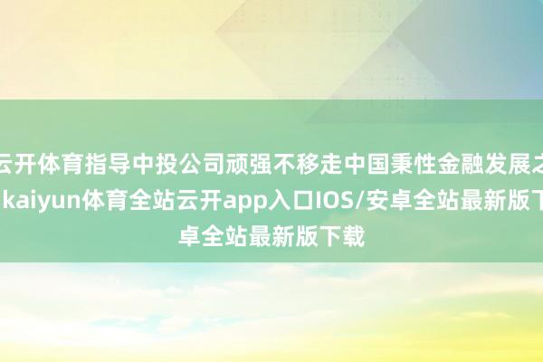 云开体育指导中投公司顽强不移走中国秉性金融发展之路-kaiyun体育全站云开app入口IOS/安卓全站最新版下载