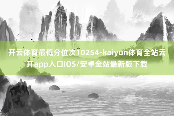 开云体育最低分位次10254-kaiyun体育全站云开app入口IOS/安卓全站最新版下载