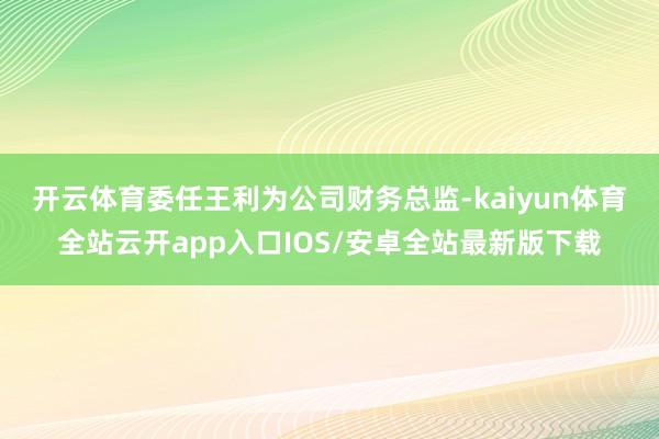 开云体育 委任王利为公司财务总监-kaiyun体育全站云开app入口IOS/安卓全站最新版下载