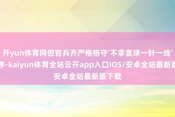 开yun体育网但官兵齐严格恪守‘不拿寰球一针一线’的次序-kaiyun体育全站云开app入口IOS/安卓全站最新版下载