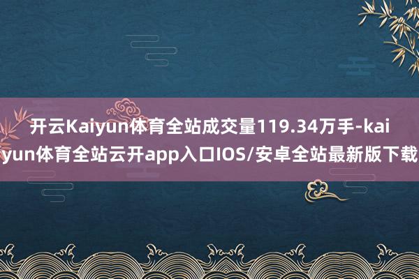 开云Kaiyun体育全站成交量119.34万手-kaiyun体育全站云开app入口IOS/安卓全站最新版下载