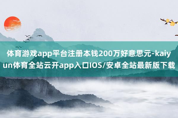 体育游戏app平台注册本钱200万好意思元-kaiyun体育全站云开app入口IOS/安卓全站最新版下载