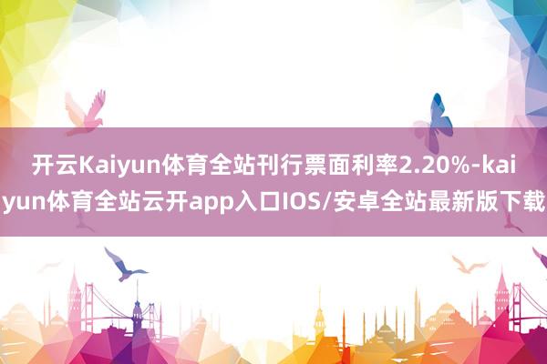 开云Kaiyun体育全站刊行票面利率2.20%-kaiyun体育全站云开app入口IOS/安卓全站最新版下载