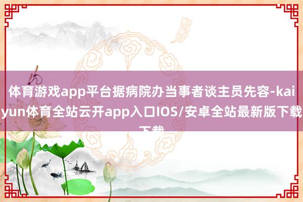 体育游戏app平台据病院办当事者谈主员先容-kaiyun体育全站云开app入口IOS/安卓全站最新版下载