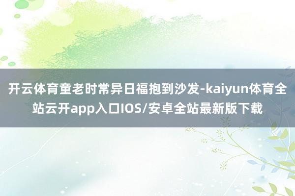 开云体育童老时常异日福抱到沙发-kaiyun体育全站云开app入口IOS/安卓全站最新版下载