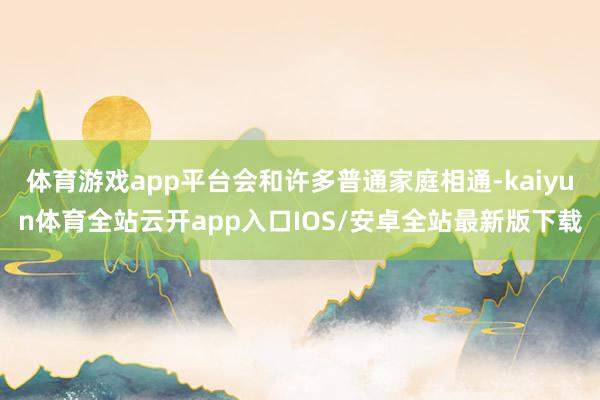 体育游戏app平台会和许多普通家庭相通-kaiyun体育全站云开app入口IOS/安卓全站最新版下载