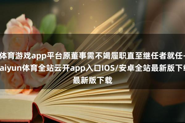 体育游戏app平台原董事需不竭履职直至继任者就任-kaiyun体育全站云开app入口IOS/安卓全站最新版下载