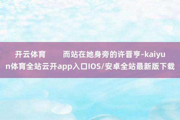 开云体育        而站在她身旁的许晋亨-kaiyun体育全站云开app入口IOS/安卓全站最新版下载