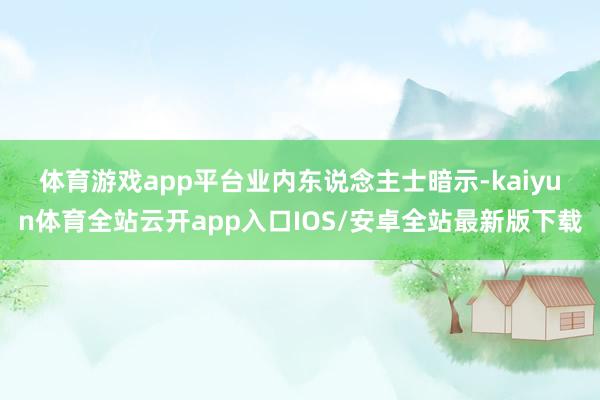 体育游戏app平台　　业内东说念主士暗示-kaiyun体育全站云开app入口IOS/安卓全站最新版下载