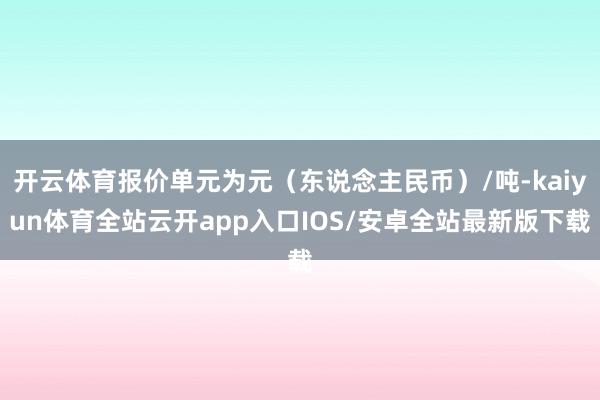 开云体育报价单元为元（东说念主民币）/吨-kaiyun体育全站云开app入口IOS/安卓全站最新版下载