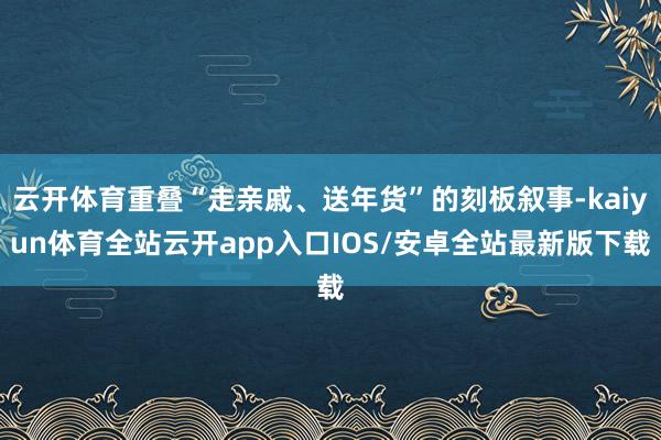 云开体育重叠“走亲戚、送年货”的刻板叙事-kaiyun体育全站云开app入口IOS/安卓全站最新版下载