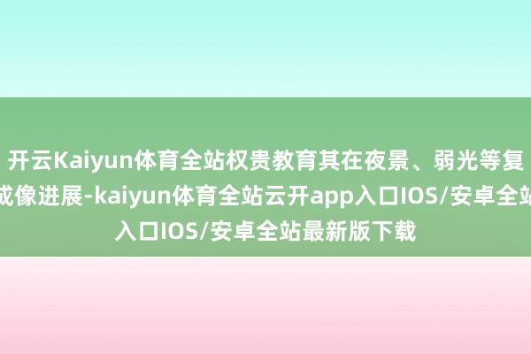 开云Kaiyun体育全站权贵教育其在夜景、弱光等复杂色泽下的成像进展-kaiyun体育全站云开app入口IOS/安卓全站最新版下载