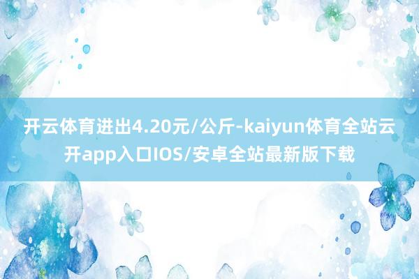 开云体育进出4.20元/公斤-kaiyun体育全站云开app入口IOS/安卓全站最新版下载
