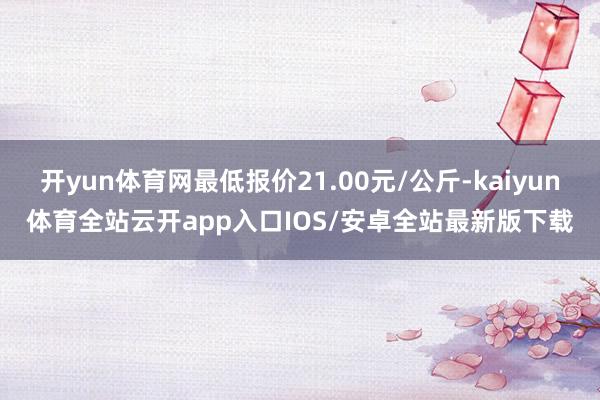 开yun体育网最低报价21.00元/公斤-kaiyun体育全站云开app入口IOS/安卓全站最新版下载