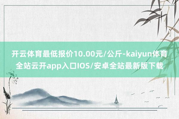 开云体育最低报价10.00元/公斤-kaiyun体育全站云开app入口IOS/安卓全站最新版下载