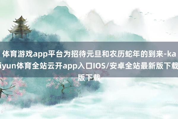 体育游戏app平台为招待元旦和农历蛇年的到来-kaiyun体育全站云开app入口IOS/安卓全站最新版下载