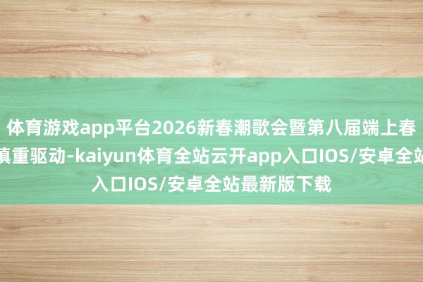 体育游戏app平台2026新春潮歌会暨第八届端上春晚节目搜集慎重驱动-kaiyun体育全站云开app入口IOS/安卓全站最新版下载