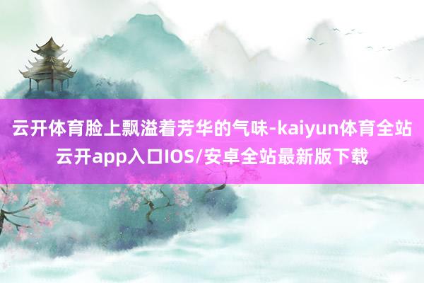 云开体育脸上飘溢着芳华的气味-kaiyun体育全站云开app入口IOS/安卓全站最新版下载