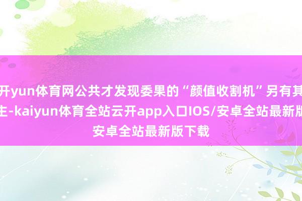 开yun体育网公共才发现委果的“颜值收割机”另有其东谈主-kaiyun体育全站云开app入口IOS/安卓全站最新版下载