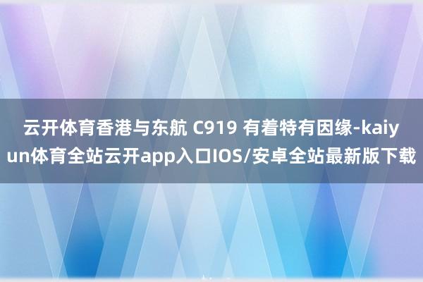 云开体育香港与东航 C919 有着特有因缘-kaiyun体育全站云开app入口IOS/安卓全站最新版下载