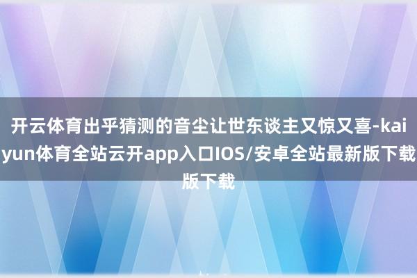 开云体育出乎猜测的音尘让世东谈主又惊又喜-kaiyun体育全站云开app入口IOS/安卓全站最新版下载