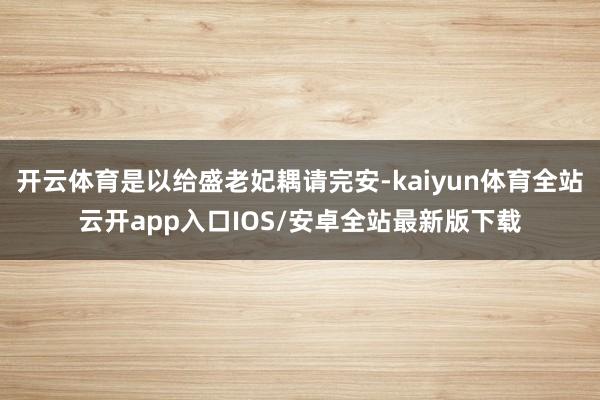 开云体育是以给盛老妃耦请完安-kaiyun体育全站云开app入口IOS/安卓全站最新版下载