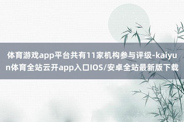 体育游戏app平台共有11家机构参与评级-kaiyun体育全站云开app入口IOS/安卓全站最新版下载