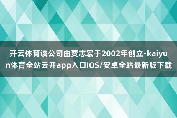 开云体育该公司由贾志宏于2002年创立-kaiyun体育全站云开app入口IOS/安卓全站最新版下载