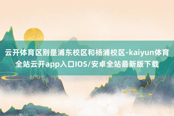云开体育区别是浦东校区和杨浦校区-kaiyun体育全站云开app入口IOS/安卓全站最新版下载