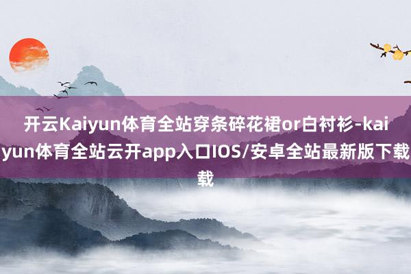 开云Kaiyun体育全站穿条碎花裙or白衬衫-kaiyun体育全站云开app入口IOS/安卓全站最新版下载