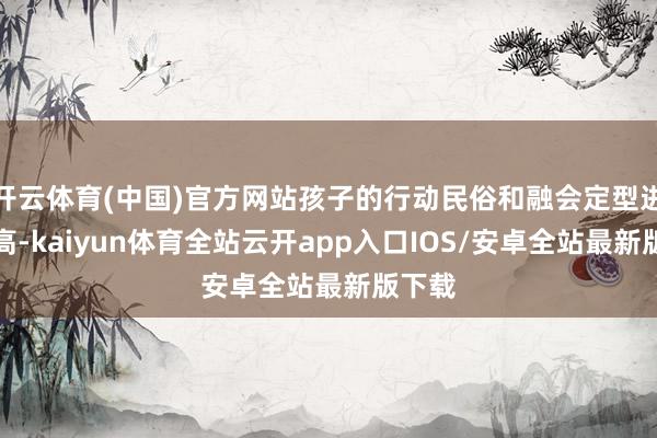 开云体育(中国)官方网站孩子的行动民俗和融会定型进度越高-kaiyun体育全站云开app入口IOS/安卓全站最新版下载