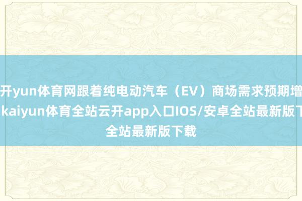 开yun体育网跟着纯电动汽车（EV）商场需求预期增长-kaiyun体育全站云开app入口IOS/安卓全站最新版下载