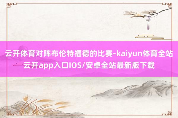 云开体育对阵布伦特福德的比赛-kaiyun体育全站云开app入口IOS/安卓全站最新版下载