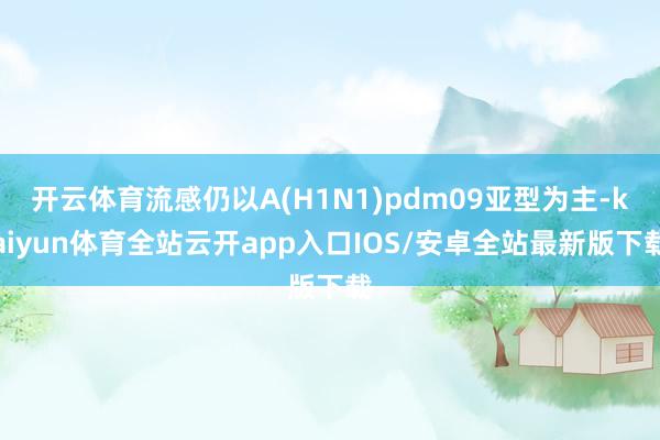 开云体育流感仍以A(H1N1)pdm09亚型为主-kaiyun体育全站云开app入口IOS/安卓全站最新版下载